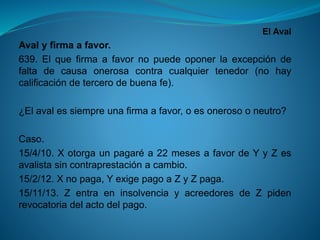 El Aval 
Avalyfirmaafavor. 
639.Elquefirmaafavornopuedeoponerlaexcepcióndefaltadecausaonerosacontracualquiertenedor(nohaycalificacióndetercerodebuenafe). 
¿Elavalessiempreunafirmaafavor,oesonerosooneutro? 
Caso. 
15/4/10.Xotorgaunpagaréa22mesesafavordeYyZesavalistasincontraprestaciónacambio. 
15/2/12.Xnopaga,YexigepagoaZyZpaga. 
15/11/13.ZentraeninsolvenciayacreedoresdeZpidenrevocatoriadelactodelpago.  
