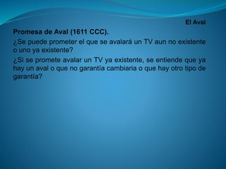 El Aval 
PromesadeAval(1611CCC). 
¿SepuedeprometerelqueseavalaráunTVaunnoexistenteounoyaexistente? 
¿SiseprometeavalarunTVyaexistente,seentiendequeyahayunavaloquenogarantíacambiariaoquehayotrotipodegarantía?  