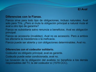 El Aval 
DiferenciasconlaFianza. 
Fianzasirveparatodotipodeobligaciones,inclusonaturales.AvalsoloparaTVs.¿Perosimutalaobligaciónprincipalanaturalmutaelavalaotrotipodegarantía? 
Fianzaessubsidiariasalvorenunciaabeneficios.Avalesobligaciónprincipal. 
Fianzaesaccesoria(invalidez).Avalnoesaccesorio.Peroaamboslosafectaríalainexistenciaolaineficacia. 
Fianzapuedeserabiertayconobligacionesdeterminables.Avalno. 
Diferenciasconelcodeudorsolidario. 
Codeudoresobligadoprincipal,avalesgarante. 
Codeudapuedeestarcondicionada,avalno. 
LanovacióndelaobligacióndelavalistanobeneficiaalosdemásresponsablesdelTV,ladelcodeudorsí(1579CCC).  