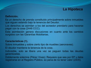 La Hipoteca 
Definición. 
EsunderechodeprendaconstituidoprincipalmentesobreinmueblesquesiguenestandobajolatenenciadelDeudor. 
Losderechosseasimilanalosdelacreedorprendarioparahacersepagarconlacosa(2448CCC). 
EstaasimilacióngeneradiscusionesencuantoanteloscambiossurgidosconlasGarantíasMobiliarias. 
Características(1). 
Sobreinmueblesysobreciertotipodemuebles(aeronaves). 
Eldeudormantienelatenenciadelacosa. 
Indivisible,soloseliberaunavezsepaguentodaslasdeudasgarantizadas. 
Doblementesolemne(PérezVives):RequierequeseaporEPydeberegistrarseenelRegistroPúblico,sopenadenotenervalor(2435).  