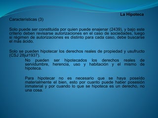La Hipoteca 
Características(3) 
Solopuedeserconstituidaporquienpuedeenajenar(2439),ybajoestecriteriodebenrevisarseautorizacionesenelcasodesociedades,luegosirégimendeautorizacionesesdistintoparacadacaso,debebuscarseelmásácido. 
Solosepuedenhipotecarlosderechosrealesdepropiedadyusufructo(CSJ28jul1937). 
Nopuedenserhipotecadoslosderechosrealesdeservidumbre,herencia,usoyhabitaciónyelmismodehipoteca. 
Parahipotecarnoesnecesarioquesehayaposeídomaterialmenteelbien,estoporcuantopuedehaberposesióninmaterialyporcuandoloquesehipotecaesunderecho,nounacosa.  