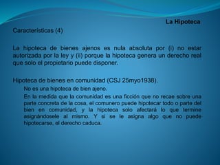 La Hipoteca 
Características(4) 
Lahipotecadebienesajenosesnulaabsolutapor(i)noestarautorizadaporlaleyy(ii)porquelahipotecageneraunderechorealquesoloelpropietariopuededisponer. 
Hipotecadebienesencomunidad(CSJ25myo1938). 
Noesunahipotecadebienajeno. 
Enlamedidaquelacomunidadesunaficciónquenorecaesobreunaparteconcretadelacosa,elcomuneropuedehipotecartodoopartedelbienencomunidad,ylahipotecasoloafectaráloquetermineasignándoselealmismo.Ysiseleasignaalgoquenopuedehipotecarse,elderechocaduca.  