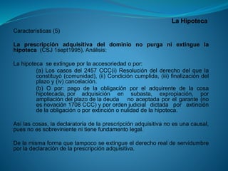 La Hipoteca 
Características(5) 
Laprescripciónadquisitivadeldominionopurganiextinguelahipoteca(CSJ1sept1995).Análisis: 
Lahipotecaseextingueporlaaccesoriedadopor: 
(a)Loscasosdel2457CCC(i)Resolucióndelderechodelquelaconstituyó(comunidad),(ii)Condicióncumplida,(iii)finalizacióndelplazoy(iv)cancelación. 
(b)Opor:pagodelaobligaciónporeladquirentedelacosahipotecada,poradquisiciónensubasta,expropiación,porampliacióndelplazodeladeudanoaceptadaporelgarante(noesnovación1708CCC)yporordenjudicialdictadaporextincióndelaobligaciónoporextinciónonulidaddelahipoteca. 
Asílascosas,ladeclaratoriadelaprescripciónadquisitivanoesunacausal, puesnoessobrevinientenitienefundamentolegal. 
Delamismaformaquetampocoseextingueelderechorealdeservidumbreporladeclaracióndelaprescripciónadquisitiva.  