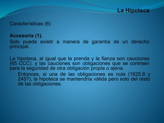 La Hipoteca 
Características(6) 
Accesoria(1). 
Solopuedeexistiramaneradegarantíadeunderechoprincipal. 
Lahipoteca,aligualquelaprendaylafianzasoncauciones(65CCC),ylascaucionessonobligacionesquesecontraenparalaseguridaddeotraobligaciónpropiaoajena. 
Entonces,siunadelasobligacionesesnula(1625,8y2457),lahipotecasemantendríaválidaperosolodelrestodelasobligaciones.  