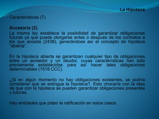 La Hipoteca 
Características(7) 
Accesoria(2). 
Lamismaleyestablecelaposibilidaddegarantizarobligacionesfuturasyaquepuedeotorgarseantesodespuésdeloscontratosalosqueacceda(2438),generándoseasíelconceptodehipoteca“abierta”. 
Enlahipotecaabiertasegarantizancualquiertipodeobligacionesentreunacreedoryundeudor,cuyascaracterísticashansidopreviamenteestablecidasparaasíhacertalesobligacionesdeterminables(1518CCC). 
¿Sienalgúnmomentonohayobligacionesexistentes,sepodríaconsiderarqueseextinguelahipoteca?.Estochocaríaconlaideadequeconlahipotecasepuedengarantizarobligacionespresentesyfuturas. 
Hayentidadesquepidenlaratificaciónenestoscasos.  