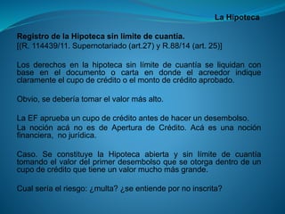 La Hipoteca 
RegistrodelaHipotecasinlímitedecuantía. 
[(R.114439/11.Supernotariado(art.27)yR.88/14(art.25)] 
Losderechosenlahipotecasinlímitedecuantíaseliquidanconbaseeneldocumentoocartaendondeelacreedorindiqueclaramenteelcupodecréditooelmontodecréditoaprobado. 
Obvio,sedeberíatomarelvalormásalto. 
LaEFapruebauncupodecréditoantesdehacerundesembolso. 
LanociónacánoesdeAperturadeCrédito.Acáesunanociónfinanciera,nojurídica. 
Caso.SeconstituyelaHipotecaabiertaysinlímitedecuantíatomandoelvalordelprimerdesembolsoqueseotorgadentrodeuncupodecréditoquetieneunvalormuchomásgrande. 
Cualseríaelriesgo:¿multa?¿seentiendepornoinscrita?  