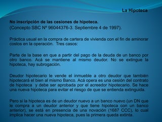La Hipoteca 
Noinscripcióndelascesionesdehipoteca. 
(ConceptoSBCNº96044376-3.Septiembre4de1997). 
Prácticausualenlacompradecarteradeviviendaconelfindeaminorarcostosenlaoperación.Trescasos: 
Partedelabaseenqueapartirdelpagodeladeudadeunbancoporotrobanco.Acásemantienealmismodeudor.Noseextinguelahipoteca,haysubrogación. 
DeudorhipotecariolevendeelinmuebleaotrodeudorquetambiénhipotecaráelbienalmismoBanco.Acáoperaesunacesióndelcontratodehipotecaydebeseraprobadaporelacreedorhipotecario.Sehaceunanuevahipotecaparaevitarelriesgodequeseentiendaextinguida. 
Perosilahipotecaesdeundeudornuevoaunbanconuevo(unDNquelecompraaundeudoranterioryquetienehipotecaconunbancoanterior),seestáenpresenciadeunanovación(1687CCC),locualimplicahacerunanuevahipoteca,pueslaprimeraquedaextinta.  
