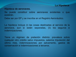 La Hipoteca 
Hipotecadeaeronaves. 
Sepuedeconstituirsobreaeronavesexistentesoqueexistirán. 
DebeserporEPyseinscribeenelRegistroAeronáutico. 
Lahipotecaincluye(i)lascosasdestinadasalserviciodelaaeronave,aunsiestánseparadas,(ii)losseguroseindemnizaciones. 
Tieneunrégimendeprelacióndistinto:prevalecesobrecualquierotrocréditosalvoimpuestos,salariostripulacióndelúltimomes,indemnizacionesporsalvamento,gastosdeconservacióneindemnizacionesaterceros.  