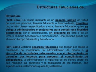 Estructuras Fiduciarias de… 
Definición. 
(1226C.Co.)Lafiduciamercantilesunnegociojurídicoenvirtuddelcualunapersona,llamadafiducianteofideicomitente,transfiereunoomásbienesespecificadosaotra,llamadafiduciario,quienseobligaaadministrarlosoenajenarlosparacumplirunafinalidaddeterminadaporelconstituyente,enprovechodeésteodeuntercerollamadobeneficiarioofideicomisario.Unapersonapuedeseralmismotiempofiducianteybeneficiario. 
(29.1Eosf.)Celebrarencargosfiduciariosquetenganporobjetolarealizacióndeinversiones,laadministracióndebienesolaejecucióndeactividadesrelacionadasconelotorgamientodegarantíasportercerosparaasegurarelcumplimientodeobligaciones,laadministraciónovigilanciadelosbienessobrelosquerecaiganlasgarantíasylarealizacióndelasmismas,consujeciónalasrestriccionesquelaleyestablece.  