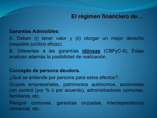 El régimen financiero de… 
GarantíasAdmisibles: 
A.Deben(i)tenervalory(ii)otorgarunmejorderecho(respaldojurídicoeficaz). 
B.Diferentesalasgarantíasidóneas(CBFyC-II).Estasanalizanademáslaposibilidadderealización. 
Conceptodepersonadeudora. 
¿Quéseentiendeporpersonaparaestosefectos?: 
Gruposempresariales,patrimoniosautónomos,accionistasconcontrol(por%óporacuerdo),administradorescomunes, familiares,etc. 
Riesgoscomunes,garantíascruzadas,interdependenciacomercial,etc.  