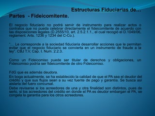 Estructuras Fiduciarias de… 
Partes-Fideicomitente. 
Elnegociofiduciarionopodráservirdeinstrumentopararealizaractosocontratosquenopuedacelebrardirectamenteelfideicomitentedeacuerdoconlasdisposicioneslegales(D.2555/10,art.2.5.2.1.1.,elcualrecogióelD.1049/06, reglament.Arts.1236y1234delC-Co.). 
“…Lecorrespondealasociedadfiduciariadesarrollaraccionesquelepermitanevitarqueelnegociofiduciarioseconviertaenuninstrumentodefraudealaley”.CBJT.V,Cap.I.Num.2.2.3. 
ComounFideicomisopuedesertitulardederechosyobligaciones,unFideicomisopodríaserfideicomitentedeotroFideicomiso. 
FdGqueesademásdeudora. 
Enbogaactualmente,sehaestablecidolacalidaddequeelPAseaeldeudordelcréditoyquesusflujosseanasuvezfuentedepagoygarantía.Sebuscaasíaislarladelfueroconcursal. 
Deberevisarsesilosacreedoresdeunayotrafinalidadsondistintos,puesdeserlo,silosacreedoresdelcréditoendondeelPAesdeudorembarganelPA,secongelalagarantíaparalosotrosacreedores.  