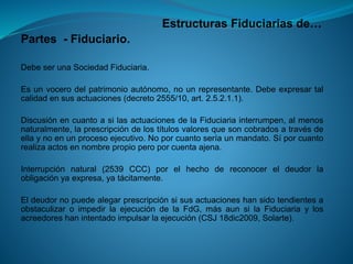 Estructuras Fiduciarias de… 
Partes-Fiduciario. 
DebeserunaSociedadFiduciaria. 
Esunvocerodelpatrimonioautónomo,nounrepresentante.Debeexpresartalcalidadensusactuaciones(decreto2555/10,art.2.5.2.1.1). 
DiscusiónencuantoasilasactuacionesdelaFiduciariainterrumpen,almenosnaturalmente,laprescripcióndelostítulosvaloresquesoncobradosatravésdeellaynoenunprocesoejecutivo.Noporcuantoseríaunmandato.Síporcuantorealizaactosennombrepropioperoporcuentaajena. 
Interrupciónnatural(2539CCC)porelhechodereconocereldeudorlaobligaciónyaexpresa,yatácitamente. 
EldeudornopuedealegarprescripciónsisusactuacioneshansidotendientesaobstaculizaroimpedirlaejecucióndelaFdG,másaunsilaFiduciariaylosacreedoreshanintentadoimpulsarlaejecución(CSJ18dic2009,Solarte).  