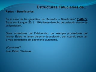 Estructuras Fiduciarias de… 
Partes-Beneficiarios. 
Enelcasodelasgarantías,un“Acreedor–Beneficiario”(“ABs”). Estossonlosque(50,L.1116)tienenderechodeprelacióndentrodelaliquidación. 
OtrosacreedoresdelFideicomiso,porejemploproveedoresdelmismo.Estosnotienenderechodeprelación,auncuandoseantanomásacreedoresdelpatrimonioautónomo. 
¿Opiniones? 
JuanPabloCárdenas…  