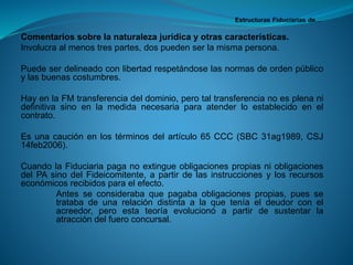 Estructuras Fiduciarias de… 
Comentariossobrelanaturalezajurídicayotrascaracterísticas. 
Involucraalmenostrespartes,dospuedenserlamismapersona. 
Puedeserdelineadoconlibertadrespetándoselasnormasdeordenpúblicoylasbuenascostumbres. 
HayenlaFMtransferenciadeldominio,perotaltransferencianoesplenanidefinitivasinoenlamedidanecesariaparaatenderloestablecidoenelcontrato. 
Esunacauciónenlostérminosdelartículo65CCC(SBC31ag1989,CSJ14feb2006). 
CuandolaFiduciariapaganoextingueobligacionespropiasniobligacionesdelPAsinodelFideicomitente,apartirdelasinstruccionesylosrecursoseconómicosrecibidosparaelefecto. 
Antesseconsiderabaquepagabaobligacionespropias,puessetratabadeunarelacióndistintaalaqueteníaeldeudorconelacreedor,peroestateoríaevolucionóapartirdesustentarlaatraccióndelfueroconcursal.  