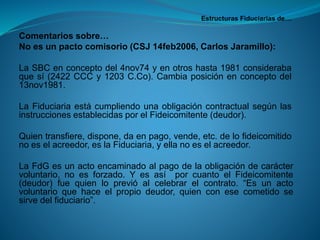 Estructuras Fiduciarias de… 
Comentariossobre… 
Noesunpactocomisorio(CSJ14feb2006,CarlosJaramillo): 
LaSBCenconceptodel4nov74yenotroshasta1981considerabaquesí(2422CCCy1203C.Co).Cambiaposiciónenconceptodel13nov1981. 
LaFiduciariaestácumpliendounaobligacióncontractualsegúnlasinstruccionesestablecidasporelFideicomitente(deudor). 
Quientransfiere,dispone,daenpago,vende,etc.delofideicomitidonoeselacreedor,eslaFiduciaria,yellanoeselacreedor. 
LaFdGesunactoencaminadoalpagodelaobligacióndecaráctervoluntario,noesforzado.YesasíporcuantoelFideicomitente(deudor)fuequienloprevióalcelebrarelcontrato.“Esunactovoluntarioquehaceelpropiodeudor,quienconesecometidosesirvedelfiduciario”.  