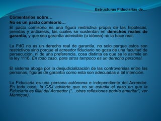 Estructuras Fiduciarias de… 
Comentariossobre… 
Noesunpactocomisorio… 
Elpactocomisorioesunafigurarestrictivapropiadelashipotecas, prendasyanticresis,lascualessesustentanenderechosrealesdegarantía,yqueseagarantíaadmisible(oidónea)nolahacereal. 
LaFdGnoesunderechorealdegarantía,nosoloporqueestossonrestrictivossinoporqueelacreedorfiduciarionogozadeunafacultaddepersecución,nideunapreferencia,cosadistintaesqueseleasimileenlaley1116.Entodocaso,paraotrostampocoesunderechopersonal. 
Elsistemaabogaporladesjudicializacióndelascontroversiasentrelaspersonas,figurasdegarantíacomoestasonadecuadasatalintención. 
LaFiduciariaesunapersonaautónomaeindependientedelAcreedor. Entodocaso,laCSJadviertequenoseestudiaelcasoenquelaFiduciariaesfilialdelAcreedor(“…otrasreflexionespodríaameritar”,verManrique).  