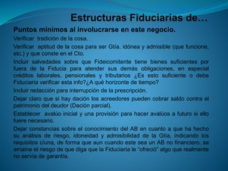Estructuras Fiduciarias de… 
Puntosmínimosalinvolucrarseenestenegocio. 
Verificartradicióndelacosa. 
VerificaraptituddelacosaparaserGtía.idóneayadmisible(quefuncione, etc.)yqueconsteenelCto. 
IncluirsalvedadessobrequeFideicomitentetienebienessuficientesporfueradelaFiduciaparaatendersusdemásobligaciones,enespecialcréditoslaborales,pensionalesytributarios¿EsestosuficienteodebeFiduciariaverificarestainfo?¿Aquéhorizontedetiempo? 
Incluirredacciónparainterrupcióndelaprescripción. 
Dejarclaroquesihaydaciónlosacreedorespuedencobrarsaldocontraelpatrimoniodeldeudor(Daciónparcial). 
Estableceravalúoinicialyunaprovisiónparahaceravalúosafuturosiellofuerenecesario. 
DejarconstanciassobreelconocimientodelABencuantoaquehahechosuanálisisderiesgo,idoneidadyadmisibilidaddelaGtía,indicandolosrequisitosc/una,deformaqueauncuandoesteseaunABnofinanciero,seamaineelriesgodequedigaquelaFiduciariale“ofreció”algoquerealmentenoservíadegarantía.  