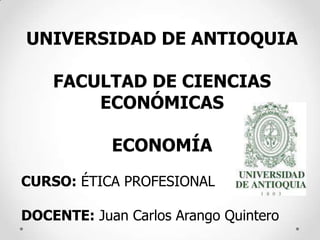 UNIVERSIDAD DE ANTIOQUIA

    FACULTAD DE CIENCIAS
        ECONÓMICAS

            ECONOMÍA
CURSO: ÉTICA PROFESIONAL

DOCENTE: Juan Carlos Arango Quintero
 