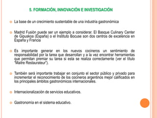 5. FORMACIÓN, INNOVACIÓN E INVESTIGACIÓN
 La base de un crecimiento sustentable de una industria gastronómica
 Madrid Fusión puede ser un ejemplo a considerar. El Basque Culinary Center
de Gipuskoa (España) o el Instituto Bocuse son dos centros de excelencia en
España y Francia
 Es importante generar en los nuevos cocineros un sentimiento de
responsabilidad por la tarea que desarrollan y a la vez encontrar herramientas
que permitan premiar su tarea si esta se realiza correctamente (ver el título
“Maitre Restaurateur”).
 También será importante trabajar en conjunto el sector público y privado para
incrementar el reconocimiento de los cocineros argentinos mejor calificados en
los principales ámbitos gastronómicos internacionales.
 Internacionalización de servicios educativos.
 Gastronomía en el sistema educativo.
 