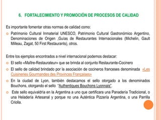 6. FORTALECIMIENTO Y PROMOCIÓN DE PROCESOS DE CALIDAD
Es importante fomentar otras normas de calidad como:
 Patrimonio Cultural Inmaterial UNESCO, Patrimonio Cultural Gastronómico Argentino,
Denominaciones de Origen ,Guías de Restaurantes Internacionales (Michelin, Gault
Milleau, Zagat, 50 First Restaurants), otros.
Entre los ejemplos encontrados a nivel internacional podemos destacar:
 El sello «Maître-Restaurateur» que se brinda al conjunto Restaurante-Cocinero
 El sello de calidad brindado por la asociación de cocineros franceses denominada «Les
Cuisineries Gourmandes des Provinces Françaises»
 En la ciudad de Lyon, también destacamos el sello otorgado a los denominados
Bouchons, otorgando el sello “Authentiques Bouchons Lyonnais”.
 Este sello equivaldría en la Argentina a uno que certificara una Panadería Tradicional, o
una Heladería Artesanal y porque no una Auténtica Pizzería Argentina, o una Parrilla
Criolla.
 