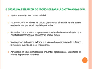 6. CREAR UNA ESTRATEGIA DE PROMOCIÓN PARA LA GASTRONOMÍA LOCAL
 Impacto en marca – país / marca – ciudad.
 Poder comunicar los niveles de calidad gastronómica alcanzada de una manera
consistente y en gran escala resulta imprescindible.
 Se requiere buscar consensos y generar compromisos hacia dentro del sector de la
Industria Gastronómica para establecer un objetivo común.
 Tomar ejemplo de los casos exitosos, que han ponderado expresamente y utilizado
la imagen de sus mejores chefs y restaurantes.
 Participación en ferias internacionales, encuentros especializados, organización de
eventos de promoción específicos
 