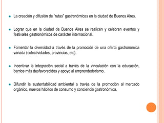 La creación y difusión de “rutas” gastronómicas en la ciudad de Buenos Aires.
Lograr que en la ciudad de Buenos Aires se realicen y celebren eventos y
festivales gastronómicos de carácter internacional.
Fomentar la diversidad a través de la promoción de una oferta gastronómica
variada (colectividades, provincias, etc).
Incentivar la integración social a través de la vinculación con la educación,
barrios más desfavorecidos y apoyo al emprendedorismo.
Difundir la sustentabilidad ambiental a través de la promoción al mercado
orgánico, nuevos hábitos de consumo y conciencia gastronómica.
 