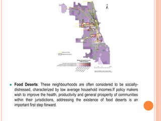 Food Deserts: These neighbourhoods are often considered to be socially-
distressed, characterized by low average household incomes.If policy makers
wish to improve the health, productivity and general prosperity of communities
within their jurisdictions, addressing the existence of food deserts is an
important first step forward.
 