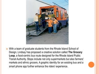  With a team of graduate students from the Rhode Island School of
Design, Lindsay has proposed a creative solution called The Grocery
Loop, a food-centric bus route designed for the Rhode Island Public
Transit Authority. Stops include not only supermarkets but also farmers'
markets and ethnic grocers. A graphic identity for an existing bus and a
smart phone app further enhance the riders' experience.
 