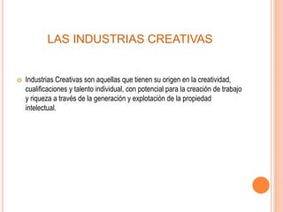 LAS INDUSTRIAS CREATIVAS
 Industrias Creativas son aquellas que tienen su origen en la creatividad,
cualificaciones y talento individual, con potencial para la creación de trabajo
y riqueza a través de la generación y explotación de la propiedad
intelectual.
 