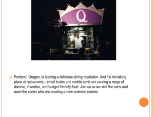  Portland, Oregon, is leading a delicious dining revolution. And it's not taking
place at restaurants—small trucks and mobile carts are serving a range of
diverse, inventive, and budget-friendly food. Join us as we visit the carts and
meet the cooks who are creating a new curbside cuisine.
 