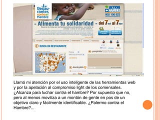 Llamó mi atención por el uso inteligente de las herramientas web
y por la apelación al compromiso light de los comensales.
¿Alcanza para luchar contra el hambre? Por supuesto que no,
pero al menos moviliza a un montón de gente en pos de un
objetivo claro y fácilmente identificable. ¿Palermo contra el
Hambre?...
 