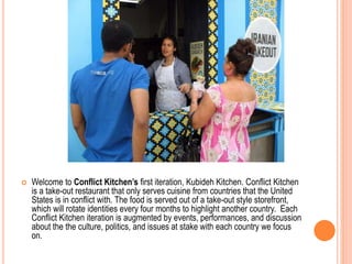  Welcome to Conflict Kitchen’s first iteration, Kubideh Kitchen. Conflict Kitchen
is a take-out restaurant that only serves cuisine from countries that the United
States is in conflict with. The food is served out of a take-out style storefront,
which will rotate identities every four months to highlight another country. Each
Conflict Kitchen iteration is augmented by events, performances, and discussion
about the the culture, politics, and issues at stake with each country we focus
on.
 