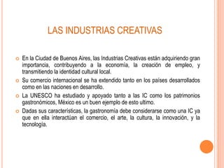  En la Ciudad de Buenos Aires, las Industrias Creativas están adquiriendo gran
importancia, contribuyendo a la economía, la creación de empleo, y
transmitiendo la identidad cultural local.
 Su comercio internacional se ha extendido tanto en los países desarrollados
como en las naciones en desarrollo.
 La UNESCO ha estudiado y apoyado tanto a las IC como los patrimonios
gastronómicos, México es un buen ejemplo de esto ultimo.
 Dadas sus características, la gastronomía debe considerarse como una IC ya
que en ella interactúan el comercio, el arte, la cultura, la innovación, y la
tecnología.
LAS INDUSTRIAS CREATIVAS
 