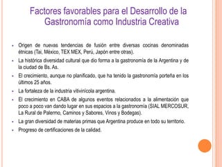  Origen de nuevas tendencias de fusión entre diversas cocinas denominadas
étnicas (Tai, México, TEX MEX, Perú, Japón entre otras).
 La histórica diversidad cultural que dio forma a la gastronomía de la Argentina y de
la ciudad de Bs. As.
 El crecimiento, aunque no planificado, que ha tenido la gastronomía porteña en los
últimos 25 años.
 La fortaleza de la industria vitivinícola argentina.
 El crecimiento en CABA de algunos eventos relacionados a la alimentación que
poco a poco van dando lugar en sus espacios a la gastronomía (SIAL MERCOSUR,
La Rural de Palermo, Caminos y Sabores, Vinos y Bodegas).
 La gran diversidad de materias primas que Argentina produce en todo su territorio.
 Progreso de certificaciones de la calidad.
Factores favorables para el Desarrollo de la
Gastronomía como Industria Creativa
 