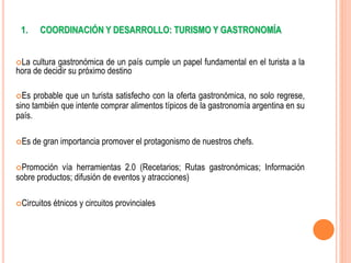 1. COORDINACIÓN Y DESARROLLO: TURISMO Y GASTRONOMÍA
La cultura gastronómica de un país cumple un papel fundamental en el turista a la
hora de decidir su próximo destino
Es probable que un turista satisfecho con la oferta gastronómica, no solo regrese,
sino también que intente comprar alimentos típicos de la gastronomía argentina en su
país.
Es de gran importancia promover el protagonismo de nuestros chefs.
Promoción vía herramientas 2.0 (Recetarios; Rutas gastronómicas; Información
sobre productos; difusión de eventos y atracciones)
Circuitos étnicos y circuitos provinciales
 