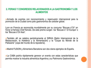 2. FERIAS Y CONGRESOS RELACIONADOS A LA GASTRONOMÍA Y LOS
ALIMENTOS
Armado de eventos con reconocimiento y repercusión internacional para la
promoción de la Ciudad como polo gastronómico de carácter global.
Lyon en Francia es reconocida mundialmente por su concurso “Bocuse d´Or” en
honor al famoso Chef francés. De este premio surgen los “Bocuse d´ Or Europa” o
los “Bocuse d´Or Asia”.
También allí se celebra periódicamente el SIRHA (Salón Internacional de la
Restauración, la Hotelería y la Alimentación) y la “Coupe du Monde de la
Patisserie” (copa del mundo de la repostería).
Madrid FUSION y Alimentaria Barcelona son dos claros ejemplos de España.
La CABA podría rápidamente generar un evento con estas características que
permita mostrar la industria alimenticia Argentina y su Patrimonio Gastronómico.
 