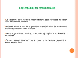 4. CELEBRACIÓN DEL ESPACIO PÚBLICO
La gastronomía es un fenómeno fundamentalmente social (diversidad, integración
social, sustentabilidad ambiental).
Revitalizar barrios a partir de la generación de nuevas ofertas de esparcimiento
ligadas a la gastronomía / nuevos circuitos.
Mercados generalistas, temáticos, ocasionales (ej. Orgánicos en Palermo) o
permanentes.
Generar concursos para involucrar y premiar a los oferentes gastronómicos.
Apoyarlos y capacitarlos.
 