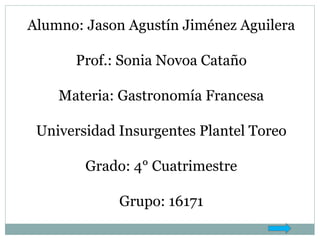 Alumno: Jason Agustín Jiménez Aguilera
Prof.: Sonia Novoa Cataño
Materia: Gastronomía Francesa
Universidad Insurgentes Plantel Toreo
Grado: 4° Cuatrimestre
Grupo: 16171
 
