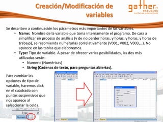Creación/Modificación de
                                 variables
Se describen a continuación los párametros más importantes de las variables.
     • Name: Nombre de la variable que toma internamente el programa. De cara a
       simplificar en proceso de análisis (y de no perder horas, y horas, y horas, y horas de
       trabajo), se recomienda numerarlas correlativamente (V001, V002, V003,…). No
       aparece en las tablas que elaboremos.
     • Type: Tipo de variable. A pesar de ofrecer varias posibilidades, las dos más
       utilizadas serán:
          • Numeric (Numéricas)
          • String (Cadenas de texto, para preguntas abiertas).

Para cambiar las
opciones de tipo de
variable, haremos click
en el cuadrado con
puntos suspensivos que
nos aparece al
seleccionar la celda.
 