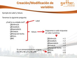 Creación/Modificación de
                                 variables
Ejemplo de Label y Values.

Tenemos la siguiente pregunta:
                                        Label
    ¿Cuál es su estado civil?
        Soltero/a.
        Casado/a.
        Separado/a.
        Viudo/a.                                  Asignamos a cada respuesta
                                   Values
        Pareja de hecho.                          un valor numérico
        Otros .
        NC                                          Soltero/a.         -> 1
                                                     Casado/a.          -> 2
                                                     Separado/a.        -> 3
                                                     Viudo/a.           -> 4
                                                     Pareja de hecho.   -> 5
                  Es un convencionalismo asignar     Otros .            -> 6
                  9 ó 99 a NC y 8 u 88 a NS          NC.                -> 9
 