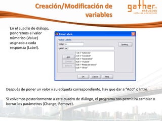 Creación/Modificación de
                                variables
  En el cuadro de diálogo,
  pondremos el valor
  númerico (Value)
  asignado a cada
  respuesta (Label).




Después de poner un valor y su etiqueta correspondiente, hay que dar a “Add” o Intro.

Si volvemos posteriormente a este cuadro de diálogo, el programa nos permitirá cambiar o
borrar los parámetros (Change, Remove).
 