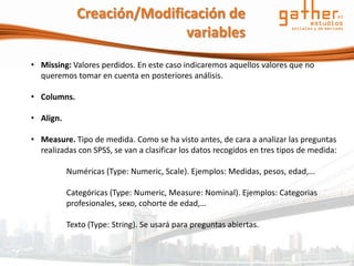 Creación/Modificación de
                            variables
• Missing: Valores perdidos. En este caso indicaremos aquellos valores que no
  queremos tomar en cuenta en posteriores análisis.

• Columns.

• Align.

• Measure. Tipo de medida. Como se ha visto antes, de cara a analizar las preguntas
  realizadas con SPSS, se van a clasificar los datos recogidos en tres tipos de medida:

           Numéricas (Type: Numeric, Scale). Ejemplos: Medidas, pesos, edad,...

           Categóricas (Type: Numeric, Measure: Nominal). Ejemplos: Categorias
           profesionales, sexo, cohorte de edad,…

           Texto (Type: String). Se usará para preguntas abiertas.
 