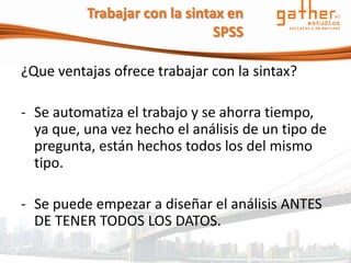 Trabajar con la sintax en
                               SPSS

¿Que ventajas ofrece trabajar con la sintax?

- Se automatiza el trabajo y se ahorra tiempo,
  ya que, una vez hecho el análisis de un tipo de
  pregunta, están hechos todos los del mismo
  tipo.

- Se puede empezar a diseñar el análisis ANTES
  DE TENER TODOS LOS DATOS.
 