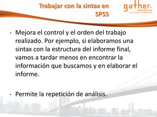 Trabajar con la sintax en
                               SPSS

- Mejora el control y el orden del trabajo
  realizado. Por ejemplo, si elaboramos una
  sintax con la estructura del informe final,
  vamos a tardar menos en encontrar la
  información que buscamos y en elaborar el
  informe.

- Permite la repetición de análisis.
 