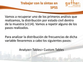 Trabajar con la sintax en
                                SPSS

Vamos a recuperar uno de los primeros análisis que
realizamos, la distribución por estado civil dentro
de la muestra (v114). Vamos a repetir alguno de los
pasos realizados.

Para analizar la distribución de frecuencias de dicha
variable llevaremos a cabo los siguientes pasos:

          Analyze> Tables> Custom Tables
 
