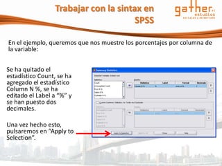 Trabajar con la sintax en
                                      SPSS

En el ejemplo, queremos que nos muestre los porcentajes por columna de
la variable:


Se ha quitado el
estadístico Count, se ha
agregado el estadístico
Column N %, se ha
editado el Label a “%” y
se han puesto dos
decimales.

Una vez hecho esto,
pulsaremos en “Apply to
Selection”.
 