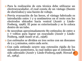  Para la realización de esta técnica debe utilizarse un
  electroeyaculador, el cual consta de un vástago (fuente
  de electrodos) y una fuente de voltaje.
 Previa evacuación de las heces, el vástago lubricado es
  introducido entre 7 y 9 centímetros en el recto con los
  electrodos ubicados hacia ventral (Axnér y Linde-
  Fosberg, 1998). El pene es exteriorizado y se lo coloca
  dentro de un tubo.
 Se necesitan aproximadamente 80 estímulos de entre 2
  y 7 voltios para lograr un eyaculado (Axnér y Linde-
  Fosberg, 1998 Axnér et al., 1998).
 Los estímulos se dividen en tres series con un descanso
  de 2 a 3 minutos, entre cada serie.
 Con cada estímulo ocurre una extensión rígida de los
  miembros posteriores, la cual indica que el estímulo ha
  sido adecuado (Axnér y Linde-Fosberg,1998; Howad et
  al., 1984).
 