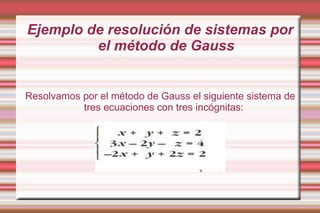 Ejemplo de resolución de sistemas por
         el método de Gauss


Resolvamos por el método de Gauss el siguiente sistema de
           tres ecuaciones con tres incógnitas:
 