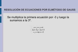 RESOLUCIÓN DE ECUACIONES POR ELMÉTODO DE GAUSS


  Se multiplica la primera ecuación por -3 y luego la
   sumamos a la 3ª.

                       x+ y+ z=4
                      2x+ 3y−2z=5
                       − y−4z=−5
 