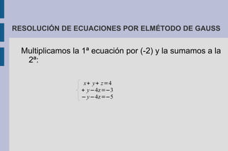 RESOLUCIÓN DE ECUACIONES POR ELMÉTODO DE GAUSS


  Multiplicamos la 1ª ecuación por (-2) y la sumamos a la
   2ª:

                   x+ y+ z=4
                  + y−4z=−3
                  − y−4z=−5
 